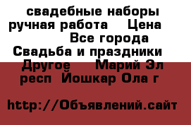 свадебные наборы(ручная работа) › Цена ­ 1 200 - Все города Свадьба и праздники » Другое   . Марий Эл респ.,Йошкар-Ола г.